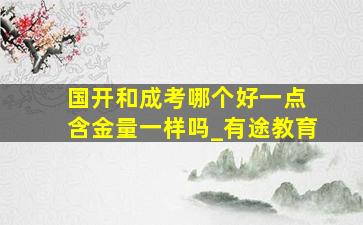 国开和成考哪个好一点 含金量一样吗_有途教育